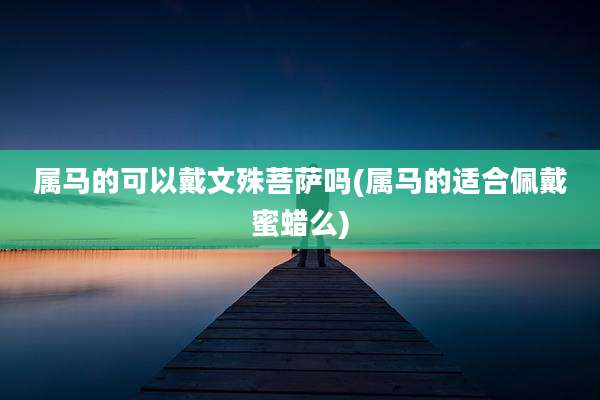 属马的可以戴文殊菩萨吗(属马的适合佩戴蜜蜡么)