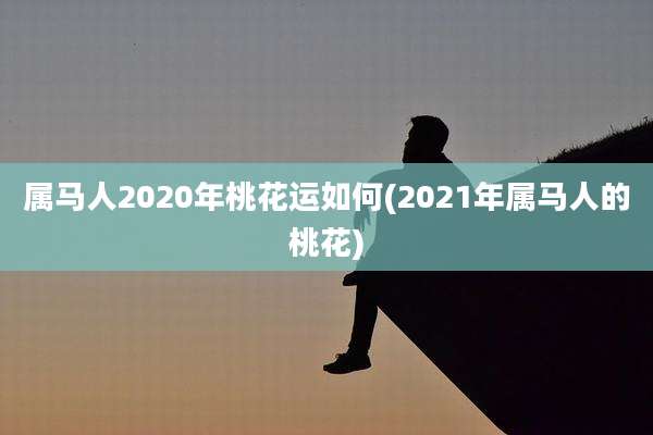 属马人2020年桃花运如何(2021年属马人的桃花)