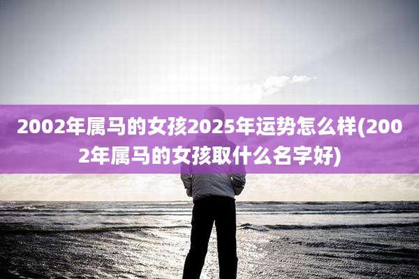 2002年属马的女孩2025年运势怎么样(2002年属马的女孩取什么名字好)