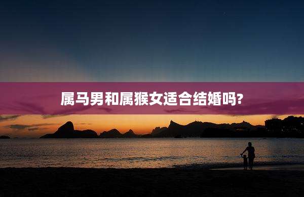属马男和属猴女适合结婚吗?