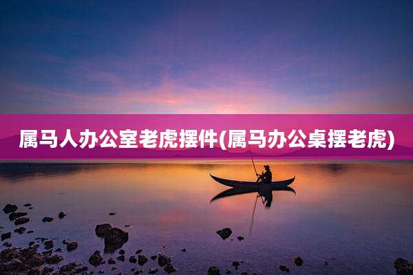 属马人办公室老虎摆件(属马办公桌摆老虎)