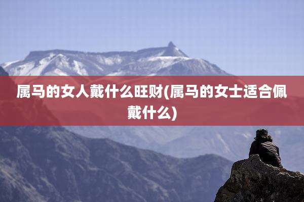 属马的女人戴什么旺财(属马的女士适合佩戴什么)