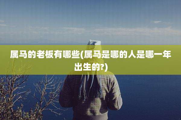 属马的老板有哪些(属马是哪的人是哪一年出生的?)