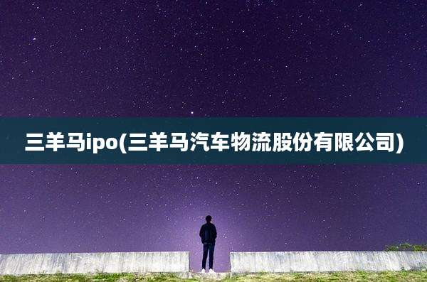 三羊马ipo(三羊马汽车物流股份有限公司)