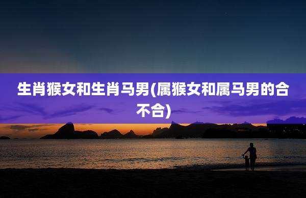 生肖猴女和生肖马男(属猴女和属马男的合不合)