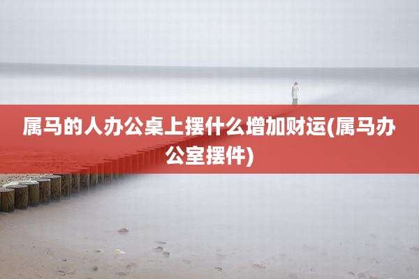 属马的人办公桌上摆什么增加财运(属马办公室摆件)