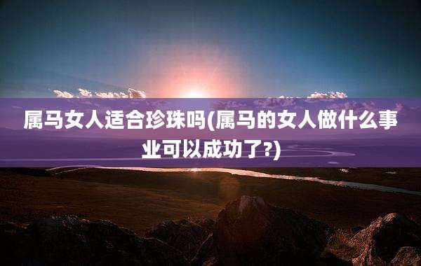 属马女人适合珍珠吗(属马的女人做什么事业可以成功了?)