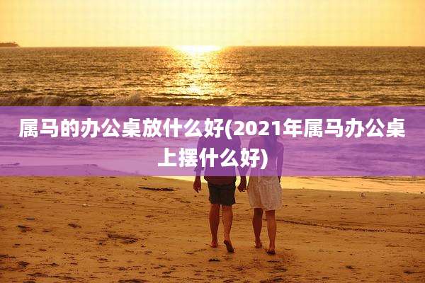 属马的办公桌放什么好(2021年属马办公桌上摆什么好)