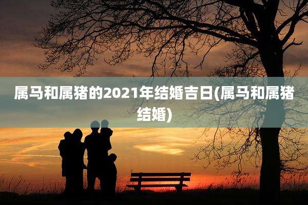 属马和属猪的2021年结婚吉日(属马和属猪结婚)