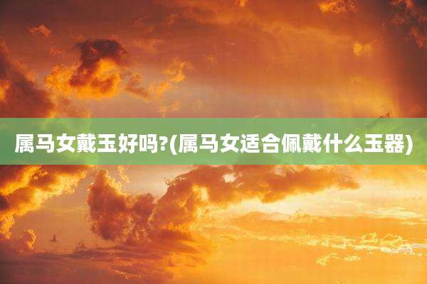 属马女戴玉好吗?(属马女适合佩戴什么玉器)