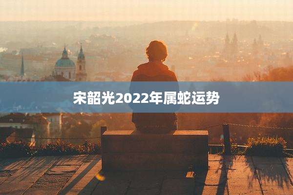 宋韶光2022年属蛇运势