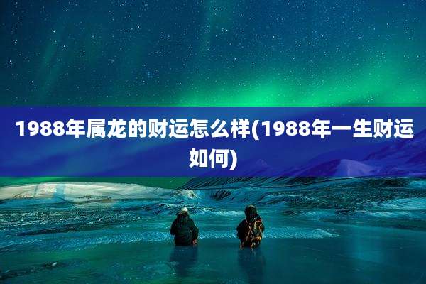 1988年属龙的财运怎么样(1988年一生财运如何)