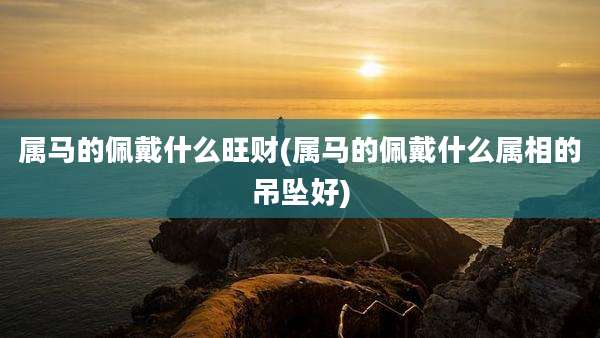 属马的佩戴什么旺财(属马的佩戴什么属相的吊坠好)