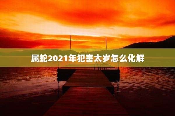 属蛇2021年犯害太岁怎么化解