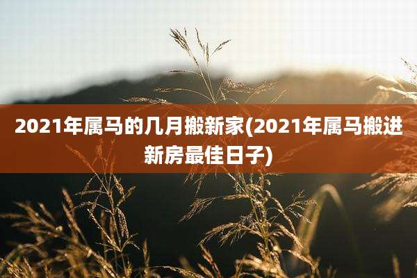 2021年属马的几月搬新家(2021年属马搬进新房最佳日子)