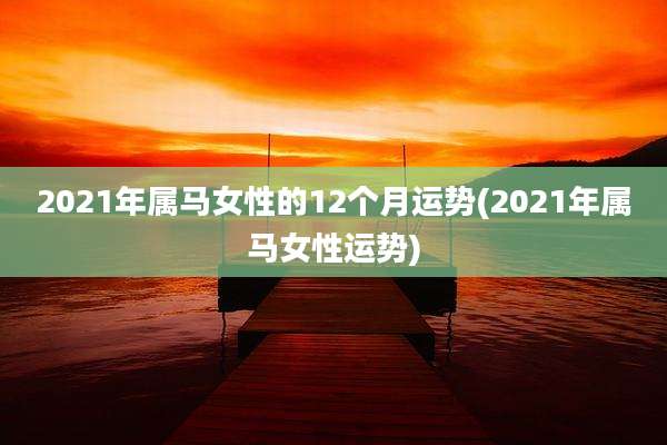 2021年属马女性的12个月运势(2021年属马女性运势)