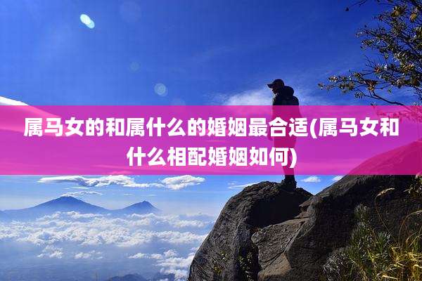 属马女的和属什么的婚姻最合适(属马女和什么相配婚姻如何)