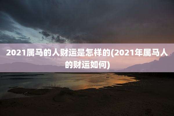 2021属马的人财运是怎样的(2021年属马人的财运如何)