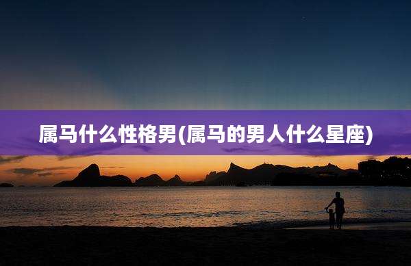 属马什么性格男(属马的男人什么星座)