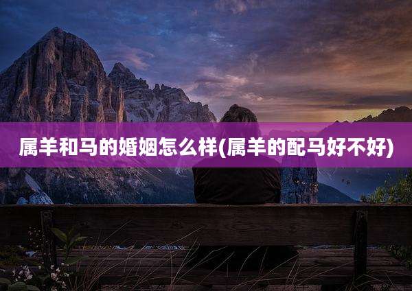 属羊和马的婚姻怎么样(属羊的配马好不好)