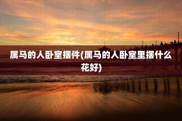 属马的人卧室摆件(属马的人卧室里摆什么花好)