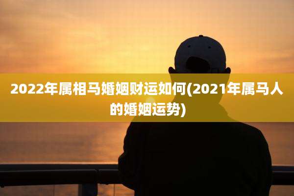 2022年属相马婚姻财运如何(2021年属马人的婚姻运势)