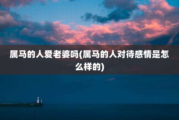属马的人爱老婆吗(属马的人对待感情是怎么样的)