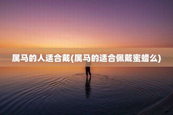 属马的人适合戴(属马的适合佩戴蜜蜡么)