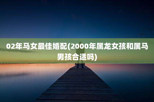 02年马女最佳婚配(2000年属龙女孩和属马男孩合适吗)