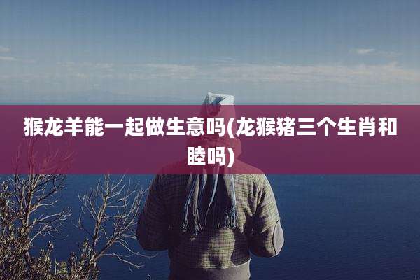 猴龙羊能一起做生意吗(龙猴猪三个生肖和睦吗)