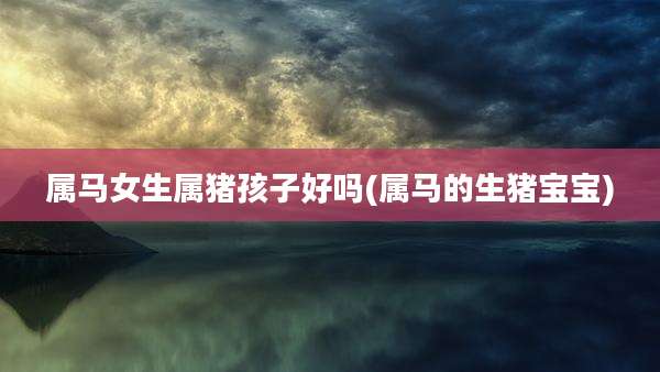 属马女生属猪孩子好吗(属马的生猪宝宝)