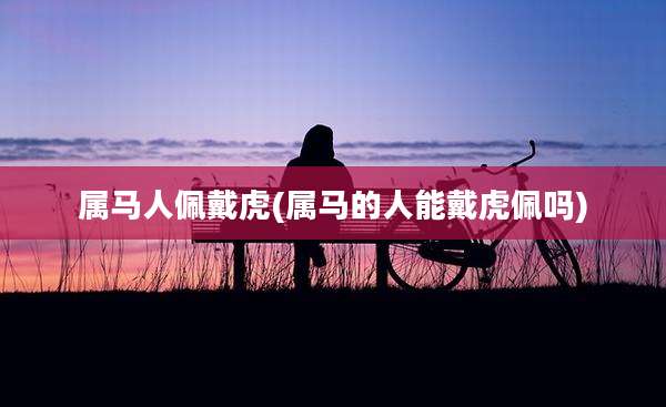 属马人佩戴虎(属马的人能戴虎佩吗)