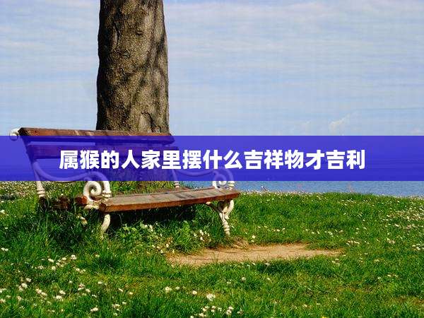 属猴的人家里摆什么吉祥物才吉利