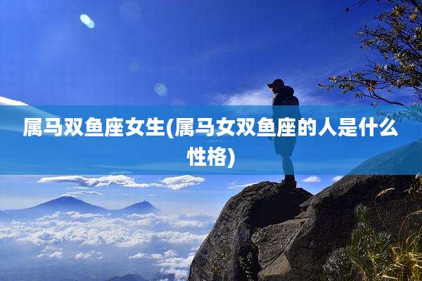 属马双鱼座女生(属马女双鱼座的人是什么性格)