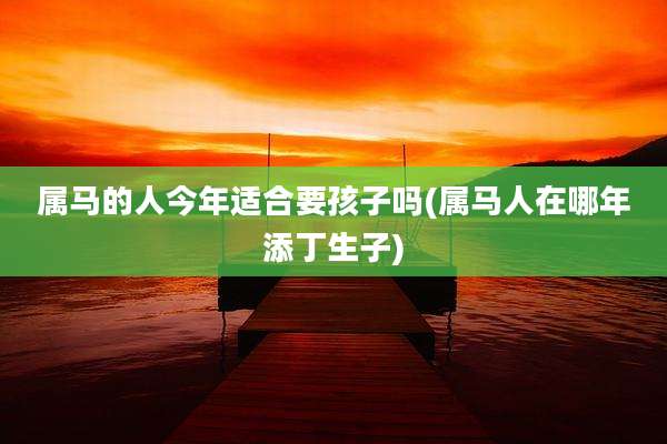 属马的人今年适合要孩子吗(属马人在哪年添丁生子)