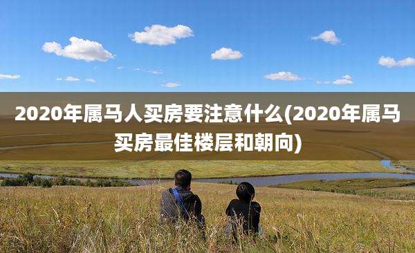 2020年属马人买房要注意什么(2020年属马买房最佳楼层和朝向)