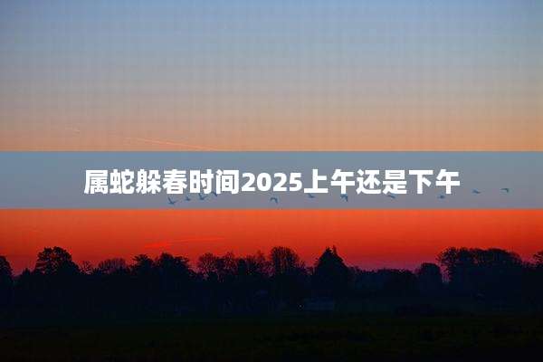属蛇躲春时间2025上午还是下午