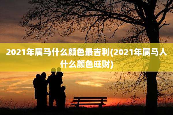 2021年属马什么颜色最吉利(2021年属马人什么颜色旺财)