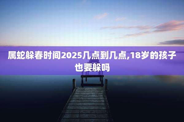 属蛇躲春时间2025几点到几点,18岁的孩子也要躲吗