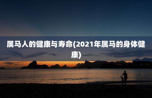 属马人的健康与寿命(2021年属马的身体健康)