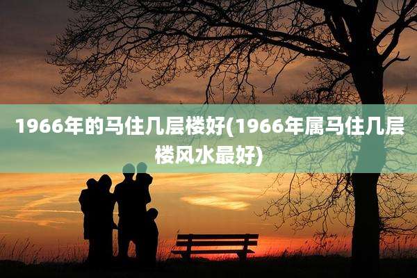1966年的马住几层楼好(1966年属马住几层楼风水最好)