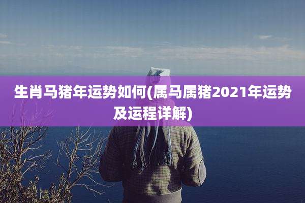 生肖马猪年运势如何(属马属猪2021年运势及运程详解)