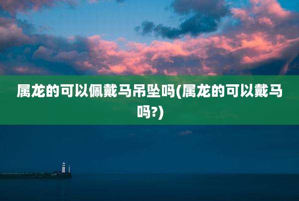 属龙的可以佩戴马吊坠吗(属龙的可以戴马吗?)