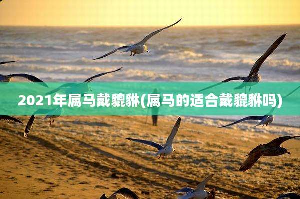 2021年属马戴貔貅(属马的适合戴貔貅吗)