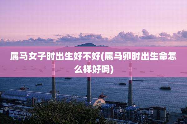 属马女子时出生好不好(属马卯时出生命怎么样好吗)