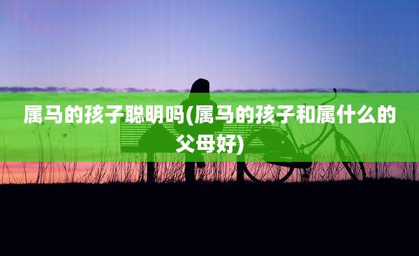 属马的孩子聪明吗(属马的孩子和属什么的父母好)