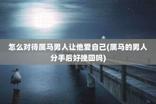 怎么对待属马男人让他爱自己(属马的男人分手后好挽回吗)