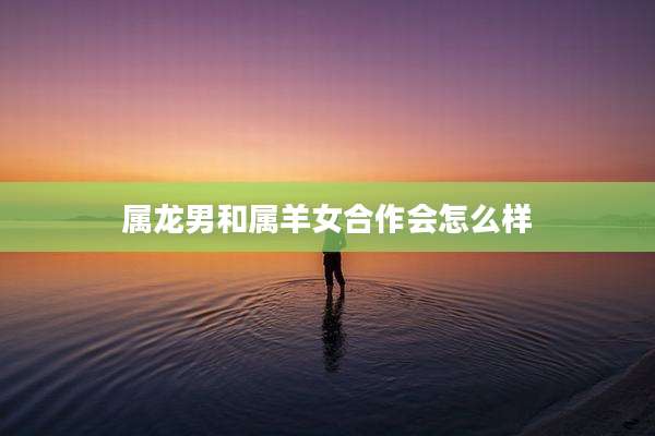 属龙男和属羊女合作会怎么样