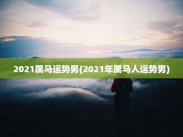 2021属马运势男(2021年属马人运势男)