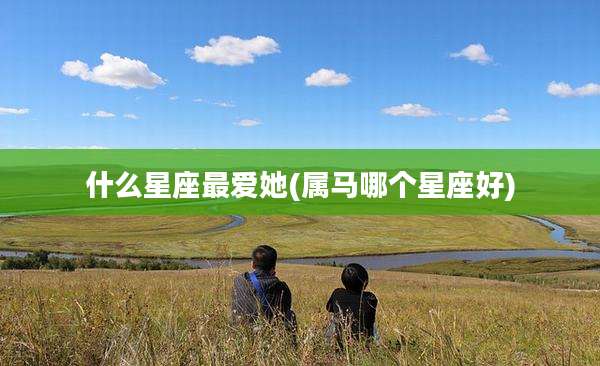 什么星座最爱她(属马哪个星座好)
